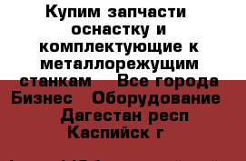  Купим запчасти, оснастку и комплектующие к металлорежущим станкам. - Все города Бизнес » Оборудование   . Дагестан респ.,Каспийск г.